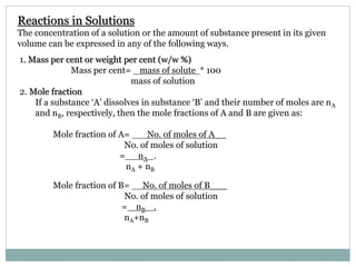Reactions in Solutions
The concentration of a solution or the amount of substance present in its given
volume can be expressed in any of the following ways.
1. Mass per cent or weight per cent (w/w %)
Mass per cent= mass of solute * 100
mass of solution
2. Mole fraction
If a substance ‘A’ dissolves in substance ‘B’ and their number of moles are nA
and nB, respectively, then the mole fractions of A and B are given as:
Mole fraction of A= No. of moles of A__
No. of moles of solution
= nA .
nA + nB
Mole fraction of B= No. of moles of B___
No. of moles of solution
= nB .
nA+nB
 