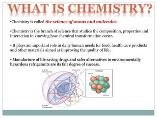 •Chemistry is called the science of atoms and molecules.
•Chemistry is the branch of science that studies the composition, properties and
interaction in knowing how chemical transformation occur.
• It plays an important role in daily human needs for food, health care products
and other materials aimed at improving the quality of life.
• Manufacture of life saving drugs and safer alternatives to environmentally
hazardous refrigerants are its fair degree of success.
 