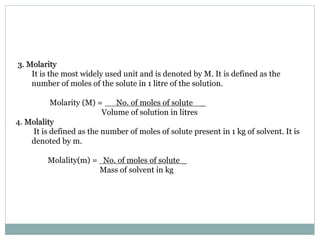 3. Molarity
It is the most widely used unit and is denoted by M. It is defined as the
number of moles of the solute in 1 litre of the solution.
Molarity (M) = No. of moles of solute _
Volume of solution in litres
4. Molality
It is defined as the number of moles of solute present in 1 kg of solvent. It is
denoted by m.
Molality(m) = No. of moles of solute _
Mass of solvent in kg
 