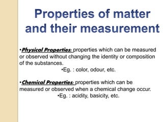 •Physical Properties: properties which can be measured
or observed without changing the identity or composition
of the substances.
•Eg. : color, odour, etc.
•Chemical Properties: properties which can be
measured or observed when a chemical change occur.
•Eg. : acidity, basicity, etc.
 