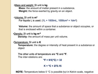•Mass and weight: SI unit is kg
Mass: the amount of matter present in a substance.
Weight: the force exerted by gravity on an object.
•Volume: SI unit is m³
For liquids L is used. (1L = 1000mL, 1000cm³ = 1dm³)
Volume: the amount of space that a substance or object occupies, or
that is enclosed within a container.
•Density: SI unit is kg m-3
Density: the amount of mass per unit volume.
•Temperature: SI unit is K
Temperature: the degree or intensity of heat present in a substance or
object
The other units of temperature are °C and °F.
The inter-relations are:
°F = 9/5(°C) + 32
K = °C + 273.15
NOTE: Temperature below 0 °C is possible but in Kelvin scale, negative
 