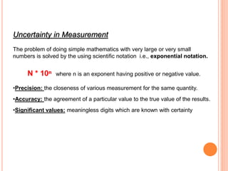 Uncertainty in Measurement
The problem of doing simple mathematics with very large or very small
numbers is solved by the using scientific notation i.e., exponential notation.
N * 10ⁿ where n is an exponent having positive or negative value.
•Precision: the closeness of various measurement for the same quantity.
•Accuracy: the agreement of a particular value to the true value of the results.
•Significant values: meaningless digits which are known with certainty
 
