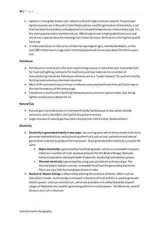 10 | P a g e 
 Lignite is a low grade brown coal, which is soft with high moisture content. The principal 
lignite reserves are in Neyveli in Tamil Nadu and are used for generation of electricity. Coal 
that has been buried deep and subjected to increased temperatures is bituminous coal. It is 
the most popular coal in commercial use. Metallurgical coal is high grade bituminous coal 
which has a special value for smelting iron in blast furnaces. Anthracite is the highest quality 
hard coal 
 In India coal occurs in rock series of two main geological ages, namely Gondwana, a little 
over 200 million years in age and in tertiary deposits which are only about 55 million years 
old. 
Petroleum 
 Petroleum or mineral oil is the next major energy source in India after coal. It provides fuel 
for heat and lighting, lubricants for machinery and raw materials for a number of 
manufacturing industries. Petroleum refineries act as a “nodal industry” for synthetic textile, 
fertiliser and numerous chemical industries 
 Most of the petroleum occurrences in India are associated with anticlines and fault traps in 
the rock formations of the tertiary age. 
 Petroleum is also found in fault traps between porous and non-porous rocks. Gas, being 
lighter usually occurs above the oil. 
Natural Gas 
 Natural gas is considered an environment friendly fuel because of low carbon dioxide 
emissions and is, therefore, the fuel for the present century 
 Large reserves of natural gas have been discovered in the Krishna- Godavari basin. 
Electricity 
 Electricity is generated mainly in two ways: by running water which drives hydro turbines to 
generate hydroelectricity; and by burning other fuels such as coal, petroleum and natural 
gas to drive turbines to produce thermal power. Once generated the electricity is exactly the 
same 
• Hydro electricity is generated by fast flowing water, which is a renewable resource. 
India has a number of multi-purpose projects like the Bhakra Nangal, Damodar 
Valley Corporation, the Kopili Hydel Project etc. producing hydroelectric power. 
• Thermal electricity is generated by using coal, petroleum and natural gas. The 
thermal power stations use non-renewable fossil fuels for generating electricity. 
There are over 310 thermal power plants in India 
 Nuclear or Atomic Energy is obtained by altering the structure of atoms. When such an 
alteration is made, much energy is released in the form of heat and this is used to generate 
electric power. Uranium and thorium, which are available in Jharkhand and the Aravalli 
ranges of Rajasthan are used for generating atomic or nuclear power. The Monazite sand of 
Kerala is also rich in thorium. 
India Economic Geography 
 