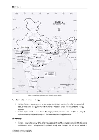 11 | P a g e 
Non-Conventional Sources of Energy 
 Hence, there is a pressing need to use renewable energy sources like sol ar energy, wind, 
tide, biomass and energy from waste material. These are called nonconventional energy 
sources. 
 India is blessed with an abundance of sunlight, water, wind and biomass. It has the largest 
programmes for the development of these renewable energy resources. 
Solar Energy 
 India is a tropical country. It has enormous possibilities of tapping solar energy. Photovoltaic 
technology converts sunlight directly into electricity. Solar energy is fast becoming popular in 
India Economic Geography 
 