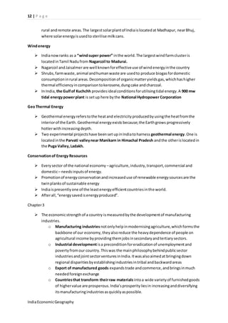 12 | P a g e 
rural and remote areas. The largest solar plant of India is located at Madhapur, near Bhuj, 
where solar energy is used to sterilise milk cans. 
Wind energy 
 India now ranks as a “wind super power” in the world. The largest wind farm cluster is 
located in Tamil Nadu from Nagarcoil to Madurai. 
 Nagarcoil and Jaisalmer are well known for effective use of wind energy in the country 
 Shrubs, farm waste, animal and human waste are used to produce biogas for domestic 
consumption in rural areas. Decomposition of organic matter yields gas, which has higher 
thermal efficiency in comparison to kerosene, dung cake and charcoal. 
 In India, the Gulf of Kuchchh provides ideal conditions for utilising tidal energy. A 900 mw 
tidal energy power plant is set up here by the National Hydropower Corporation 
Geo Thermal Energy 
 Geothermal energy refers to the heat and electricity produced by using the heat from the 
interior of the Earth. Geothermal energy exists because; the Earth grows progressively 
hotter with increasing depth. 
 Two experimental projects have been set up in India to harness geothermal energy. One is 
located in the Parvati valley near Manikarn in Himachal Pradesh and the other is located in 
the Puga Valley, Ladakh. 
Conservation of Energy Resources 
 Every sector of the national economy – agriculture, industry, transport, commercial and 
domestic – needs inputs of energy. 
 Promotion of energy conservation and increased use of renewable energy sources are the 
twin planks of sustainable energy 
 India is presently one of the least energy efficient countries in the world. 
 After all, “energy saved is energy produced”. 
Chapter 3 
 The economic strength of a country is measured by the development of manufacturing 
industries. 
o Manufacturing industries not only help in modernising agriculture, which forms the 
backbone of our economy, they also reduce the heavy dependence of people on 
agricultural income by providing them jobs in secondary and tertiary sectors. 
o Industrial development is a precondition for eradication of unemployment and 
poverty from our country. This was the main philosophy behind public sector 
industries and joint sector ventures in India. It was also aimed at bringing down 
regional disparities by establishing industries in tribal and backward areas 
o Export of manufactured goods expands trade and commerce, and brings in much 
needed foreign exchange 
o Countries that transform their raw materials into a wide variety of furnished goods 
of higher value are prosperous. India’s prosperity lies in increasing and diversifying 
its manufacturing industries as quickly as possible. 
India Economic Geography 
 