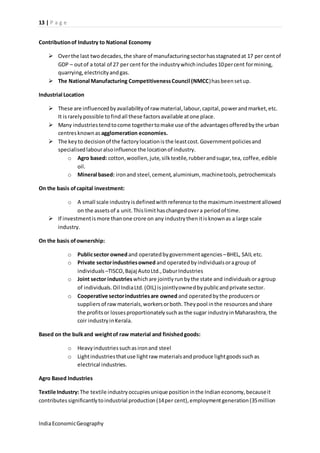 13 | P a g e 
Contribution of Industry to National Economy 
 Over the last two decades, the share of manufacturing sector has stagnated at 17 per cent of 
GDP – out of a total of 27 per cent for the industry which includes 10 per cent for mining, 
quarrying, electricity and gas. 
 The National Manufacturing Competitiveness Council (NMCC) has been set up. 
Industrial Location 
 These are influenced by availability of raw material, labour, capital, power and market, etc. 
It is rarely possible to find all these factors available at one place. 
 Many industries tend to come together to make use of the advantages offered by the urban 
centres known as agglomeration economies. 
 The key to decision of the factory location is the least cost. Government policies and 
specialised labour also influence the location of industry. 
o Agro based: cotton, woollen, jute, silk textile, rubber and sugar, tea, coffee, edible 
oil. 
o Mineral based: iron and steel, cement, aluminium, machine tools, petrochemicals 
On the basis of capital investment: 
o A small scale industry is defined with reference to the maximum investment allowed 
on the assets of a unit. This limit has changed over a period of time. 
 If investment is more than one crore on any industry then it is known as a large scale 
industry. 
On the basis of ownership: 
o Public sector owned and operated by government agencies – BHEL, SAIL etc. 
o Private sector industries owned and operated by individuals or a group of 
individuals –TISCO, Bajaj Auto Ltd., Dabur Industries 
o Joint sector industries which are jointly run by the state and individuals or a group 
of individuals. Oil India Ltd. (OIL) is jointly owned by public and private sector. 
o Cooperative sector industries are owned and operated by the producers or 
suppliers of raw materials, workers or both. They pool in the resources and share 
the profits or losses proportionately such as the sugar industry in Maharashtra, the 
coir industry in Kerala. 
Based on the bulk and weight of raw material and finished goods: 
o Heavy industries such as iron and steel 
o Light industries that use light raw materials and produce light goods such as 
electrical industries. 
Agro Based Industries 
Textile Industry: The textile industry occupies unique position in the Indian economy, because it 
contributes significantly to industrial production (14 per cent), employment generation (35 million 
India Economic Geography 
 