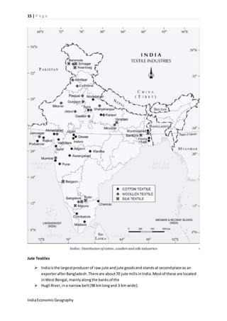 15 | P a g e 
Jute Textiles 
 India is the largest producer of raw jute and jute goods and stands at second place as an 
exporter after Bangladesh. There are about 70 jute mills in India. Most of these are located 
in West Bengal, mainly along the banks of the 
 Hugli River, in a narrow belt (98 km long and 3 km wide). 
India Economic Geography 
 