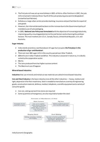 16 | P a g e 
 The first jute mill was set up near Kolkata in 1859 at Rishra. After Partition in 1947, the jute 
mills remained in India but three-fourth of the jute producing area went to Bangladesh 
(erstwhile East Pakistan) 
 Kolkata as a large urban centre provides banking, insurance and port facilities for export of 
jute goods 
 However, the internal demand has been on the increase due to the Government policy of 
mandatory use of jute packaging. 
 In 2005, National Jute Policy was formulated with the objective of increasing productivity, 
improving quality, ensuring good prices to the jute farmers and enhancing the yield per 
hectare. The main markets are U.S.A., Canada, Russia, United Arab Republic, U.K. and 
Australia. 
Sugar Industry 
 India stands second as a world producer of sugar but occupies the first place in the 
production of gur and khandsari. 
 There are over 460 sugar mills in the country spread over Uttar Pradesh, 
 60%mills are in Uttar Pradesh and Bihar. This industry is seasonal in nature so, it is ideally 
suited to the cooperative sector. 
 Merits: 
 The cane produced here has higher sucrose content 
 The Maximum use of bagasse 
Mineral based Industries 
Industries that use minerals and metals as raw materials are called mineral based industries 
Iron and Steel Industry is the basic industry since all the other industries — heavy, medium and 
light, depend on it for their machinery. Steel is needed to manufacture a variety of engineering 
goods, construction material, defence, medical, telephonic, scientific equipment and a variety of 
consumer goods 
 Iron ore, coking coal and lime stone are required 
 Some quantities of manganese, are also required to harden the steel 
India Economic Geography 
 