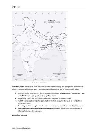 17 | P a g e 
Mini steel plants are smaller, have electric furnaces, use steel scrap and sponge iron. They have re - 
rollers that use steel ingots as well. They produce mild and alloy steel of given specifications. 
 All public sector undertakings market their steel through, Steel Authority of India Ltd. (SAIL) 
while TISCO markets its produce through Tata Steel 
 In the 1950s China and India produced almost the same quantity of steel. 
 In 2004, India was the largest exporter of steel which accounted for 2.25 per cent of the 
global steel trade 
 Chotanagpur plateau region has the maximum concentration of iron and steel industries. 
 Liberalisation and Foreign Direct Investment have given a boost to the industry with the 
efforts of private entrepreneurs. 
Aluminium Smelting 
India Economic Geography 
 