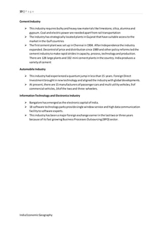 19 | P a g e 
Cement Industry 
 This industry requires bulky and heavy raw materials like limestone, silica, alumina and 
gypsum. Coal and electric power are needed apart from rail transportation 
 The industry has strategically located plants in Gujarat that have suitable access to the 
market in the Gulf countries 
 The first cement plant was set up in Chennai in 1904. After Independence the industry 
expanded. Decontrol of price and distribution since 1989 and other policy reforms led the 
cement industry to make rapid strides in capacity, process, technology and production. 
There are 128 large plants and 332 mini cement plants in the country. India produces a 
variety of cement 
Automobile Industry 
 This industry had experienced a quantum jump in less than 15 years. Foreign Direct 
Investment brought in new technology and aligned the industry with global developments. 
 At present, there are 15 manufacturers of passenger cars and multi utility vehicles, 9 of 
commercial vehicles, 14 of the two and three-wheelers. 
Information Technology and Electronics Industry 
 Bangalore has emerged as the electronic capital of India. 
 18 software technology parks provide single window service and high data communication 
facility to software experts. 
 This industry has been a major foreign exchange earner in the last two or three years 
because of its fast growing Business Processes Outsourcing (BPO) sector. 
India Economic Geography 
 