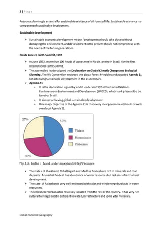 2 | P a g e 
Resource planning is essential for sustainable existence of all forms of life. Sustainable existence is a 
component of sustainable development. 
Sustainable development 
 Sustainable economic development means ‘development should take place without 
damaging the environment, and development in the present should not compromise wi th 
the needs of the future generations. 
Rio de Janeiro Earth Summit, 1992 
 In June 1992, more than 100 heads of states met in Rio de Janeiro in Brazil, for the first 
International Earth Summit. 
 The assembled leaders signed the Declaration on Global Climatic Change and Biological 
Diversity. The Rio Convention endorsed the global Forest Principles and adopted Agenda 21 
for achieving Sustainable Development in the 21st century. 
 Agenda 21 
• It is the declaration signed by world leaders in 1992 at the United Nations 
Conference on Environment and Development (UNCED), which took place at Rio de 
Janeiro, Brazil. 
• It aims at achieving global sustainable development. 
• One major objective of the Agenda 21 is that every local government should draw its 
own local Agenda 21. 
 The states of Jharkhand, Chhattisgarh and Madhya Pradesh are rich in minerals and coal 
deposits. Arunachal Pradesh has abundance of water resources but lacks in infrastructural 
development. 
 The state of Rajasthan is very well endowed with solar and wind energy but lacks in water 
resources. 
 The cold desert of Ladakh is relatively isolated from the rest of the country. It has very rich 
cultural heritage but it is deficient in water, infrastructure and some vital minerals. 
India Economic Geography 
 