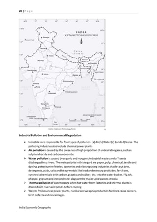 20 | P a g e 
Industrial Pollution and Environmental Degradation 
 Industries are responsible for four types of pollution: (a) Air (b) Water (c) Land (d) Noise. The 
polluting industries also include thermal power plants 
 Air pollution is caused by the presence of high proportion of undesirable gases, such as 
sulphur dioxide and carbon monoxide. 
 Water pollution is caused by organic and inorganic industrial wastes and affluents 
discharged into rivers. The main culprits in this regard are paper, pulp, chemical, textile and 
dyeing, petroleum refineries, tanneries and electroplating industries that let out dyes, 
detergents, acids, salts and heavy metals like lead and mercury pesticides, fertilisers, 
synthetic chemicals with carbon, plastics and rubber, etc. into the water bodies. Fly ash, 
phospo- gypsum and iron and steel slags are the major solid wastes in India 
 Thermal pollution of water occurs when hot water from factories and thermal plants is 
drained into rivers and ponds before cooling 
 Wastes from nuclear power plants, nuclear and weapon production facilities cause cancers, 
birth defects and miscarriages. 
India Economic Geography 
 