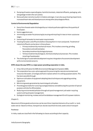 21 | P a g e 
 Dumping of wastes especially glass, harmful chemicals, industrial effluents, packaging, salts 
and garbage renders the soil useless. 
 Noise pollution not only results in irritation and anger, it can also cause hearing impairment, 
increased heart rate and blood pressure among other physiological effects. 
Control of Environmental Degradation 
 Every litre of waste water discharged by our industry pollutes eight times the quantity of 
freshwater. 
 Some suggestions are- 
 minimising use water for processing by reusing and recycling it in two or more successive 
stages 
 harvesting of rainwater to meet water requirements 
 Treating hot water and effluents before releasing them in rivers and ponds. Treatment of 
industrial effluents can be done in three phases 
o Primary treatment by mechanical means. This involves screening, grinding, 
flocculation and sedimentation. 
o Secondary treatment by biological process 
o Tertiary treatment by biological, chemical and physical processes. This involves 
recycling of wastewater. 
 The challenge of sustainable development requires integration of economic development 
with environmental concerns 
NTPC shows the way NTPC is a major power providing corporation in India. 
 It has ISO certification for EMS (Environment Management System) 14001. 
 The corporation has a pro-active approach for preserving the natural environment and 
resources like water, oil and gas and fuels in places where it is setting up power plants. This 
has been possible through- 
 Optimum utilisation of equipment adopting latest techniques and upgrading existing 
equipment. 
 Minimising waste generation by maximising ash utilisation. 
 Providing green belts for nurturing ecological balance and addressing the question of special 
purpose vehicles for afforestation. 
 Reducing environmental pollution through ash pond management, ash water recycling 
system and liquid waste management. 
 Ecological monitoring, reviews and online database management for all its power stations 
Chapter 5: 
Movement of these goods and services can be over three important domains of our earth i.e. land, 
water and air. Based on these, transport can also be classified into land, water and air transport 
Roadways 
In India, roads are classified in the following six classes according to their capacity. 
India Economic Geography 
 