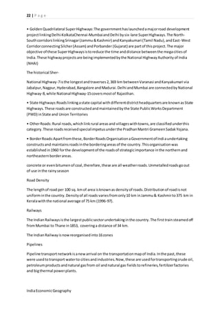 22 | P a g e 
• Golden Quadrilateral Super Highways: The government has launched a major road development 
project linking Delhi-KolkataChennai-Mumbai and Delhi by six-lane Super Highways. The North- 
South corridors linking Srinagar (Jammu & Kashmir) and Kanyakumari (Tamil Nadu), and East -West 
Corridor connecting Silcher (Assam) and Porbander (Gujarat) are part of this project. The major 
objective of these Super Highways is to reduce the time and distance between the mega cities of 
India. These highway projects are being implemented by the National Highway Authority of India 
(NHAI) 
The historical Sher- 
National Highway-7 is the longest and traverses 2, 369 km between Varanasi and Kanyakumari via 
Jabalpur, Nagpur, Hyderabad, Bangalore and Madurai. Delhi and Mumbai are connected by National 
Highway-8, while National Highway-15 covers most of Rajasthan. 
• State Highways:Roads linking a state capital with different district headquarters are known as State 
Highways. These roads are constructed and maintained by the State Public Works Department 
(PWD) in State and Union Territories 
• Other Roads: Rural roads, which link rural areas and villages with towns, are classified under this 
category. These roads received special impetus under the Pradhan Mantri Grameen Sadak Yojana. 
• Border Roads:Apart from these, Border Roads Organisation a Government of Indi a undertaking 
constructs and maintains roads in the bordering areas of the country. This organisation was 
established in 1960 for the development of the roads of strategic importance in the northern and 
northeastern border areas. 
concrete or even bitumen of coal, therefore, these are all weather roads. Unmetalled roads go out 
of use in the rainy season 
Road Density 
The length of road per 100 sq. km of area is known as density of roads. Distribution of road is not 
uniform in the country. Density of all roads varies from only 10 km in Jammu & Kashmir to 375 km in 
Kerala with the national average of 75 km (1996-97). 
Railways 
The Indian Railways is the largest public sector undertaking in the country. The first train steamed off 
from Mumbai to Thane in 1853, covering a distance of 34 km. 
The Indian Railway is now reorganised into 16 zones 
Pipelines 
Pipeline transport network is a new arrival on the transportation map of India. In the past, these 
were used to transport water to cities and industries. Now, these are used for transporting crude oil, 
petroleum products and natural gas from oil and natural gas fields to refineries, fertilizer factories 
and big thermal power plants. 
India Economic Geography 
 