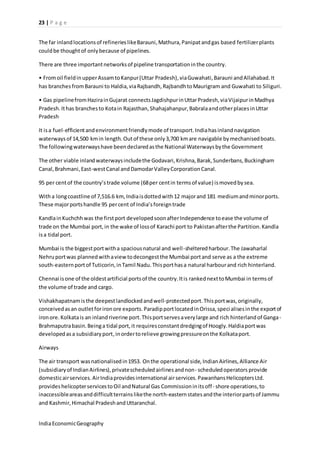 23 | P a g e 
The far inland locations of refineries like Barauni, Mathura, Panipat and gas based fertilizer plants 
could be thought of only because of pipelines. 
There are three important networks of pipeline transportation in the country. 
• From oil field in upper Assam to Kanpur (Uttar Pradesh), via Guwahati, Barauni and Allahabad. It 
has branches from Barauni to Haldia, via Rajbandh, Rajbandh to Maurigram and Guwahati to Siliguri. 
• Gas pipeline from Hazira in Gujarat connects Jagdishpur in Uttar Pradesh, via Vijaipur in Madhya 
Pradesh. It has branches to Kota in Rajasthan, Shahajahanpur, Babrala and other places in Uttar 
Pradesh 
It is a fuel-efficient and environment friendly mode of transport. India has inland navigation 
waterways of 14,500 km in length. Out of these only 3,700 km are navigable by mechanised boats. 
The following waterways have been declared as the National Waterways by the Government 
The other viable inland waterways include the Godavari, Krishna, Barak, Sunderbans, Buckingham 
Canal, Brahmani, East-west Canal and Damodar Valley Corporation Canal. 
95 per cent of the country’s trade volume (68 per cent in terms of value) is moved by sea. 
With a long coastline of 7,516.6 km, India is dotted with 12 major and 181 medium and minor ports. 
These major ports handle 95 per cent of India’s foreign trade 
Kandla in Kuchchh was the first port developed soon after Independence to ease the volume of 
trade on the Mumbai port, in the wake of loss of Karachi port to Pakistan after the Partition. Kandla 
is a tidal port. 
Mumbai is the biggest port with a spacious natural and well -sheltered harbour. The Jawaharlal 
Nehru port was planned with a view to decongest the Mumbai port and serve as a the extreme 
south-eastern port of Tuticorin, in Tamil Nadu. This port has a natural harbour and rich hinterland. 
Chennai is one of the oldest artificial ports of the country. It is ranked next to Mumbai in terms of 
the volume of trade and cargo. 
Vishakhapatnam is the deepest landlocked and well-protected port. This port was, originally, 
conceived as an outlet for iron ore exports. Paradip port located in Orissa, speci alises in the export of 
iron ore. Kolkata is an inland riverine port. This port serves a very large and rich hinterland of Ganga- 
Brahmaputra basin. Being a tidal port, it requires constant dredging of Hoogly. Haldia port was 
developed as a subsidiary port, in order to relieve growing pressure on the Kolkata port. 
Airways 
The air transport was nationalised in 1953. On the operational side, Indian Airlines, Alliance Air 
(subsidiary of Indian Airlines), private scheduled airlines and non- scheduled operators provide 
domestic air services. Air India provides international air services. Pawanhans Helicopters Ltd. 
provides helicopter services to Oil and Natural Gas Commission in its off - shore operations, to 
inaccessible areas and difficult terrains like the north-eastern states and the interior parts of Jammu 
and Kashmir, Himachal Pradesh and Uttaranchal. 
India Economic Geography 
 