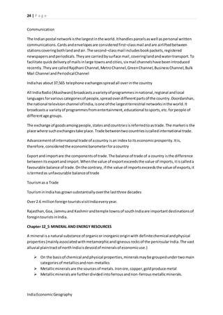 24 | P a g e 
Communication 
The Indian postal network is the largest in the world. It handles parcels as well as personal written 
communications. Cards and envelopes are considered first–class mail and are airlifted between 
stations covering both land and air. The second–class mail includes book packets, registered 
newspapers and periodicals. They are carried by surface mail, covering land and water transport. To 
facilitate quick delivery of mails in large towns and cities, six mail channels have been introduced 
recently. They are called Rajdhani Channel, Metro Channel, Green Channel, Business Channel, Bulk 
Mail Channel and Periodical Channel 
India has about 37,565 telephone exchanges spread all over in the country 
All India Radio (Akashwani) broadcasts a variety of programmes in national, regional and local 
languages for various categories of people, spread over different parts of the country. Doordarshan, 
the national television channel of India, is one of the largest terrestrial networks in the world. It 
broadcasts a variety of programmes from entertainment, educational to sports, etc. for people of 
different age groups. 
The exchange of goods among people, states and countries is referred to as trade. The market is the 
place where such exchanges take place. Trade between two countries is called international trade. 
Advancement of international trade of a country is an index to its economic prosperity. It is, 
therefore, considered the economic barometer for a country 
Export and import are the components of trade. The balance of trade of a country is the difference 
between its export and import. When the value of export exceeds the value of imports, it is called a 
favourable balance of trade. On the contrary, if the value of imports exceeds the value of exports, it 
is termed as unfavourable balance of trade 
Tourism as a Trade 
Tourism in India has grown substantially over the last three decades 
Over 2.6 million foreign tourists visit India every year. 
Rajasthan, Goa, Jammu and Kashmir and temple towns of south India are important destinations of 
foregin tourists in India. 
Chapter 12_5 MINERAL AND ENERGY RESOURCES 
A mineral is a natural substance of organic or inorganic origin with definite chemical and physical 
properties (mainly associated with metamorphic and igneous rocks of the peninsular India. The vast 
alluvial plain tract of north India is devoid of minerals of economic use.) 
 On the basis of chemical and physical properties, minerals may be grouped under two main 
categories of metallics and non-metallics 
 Metallic minerals are the sources of metals. Iron ore, copper, gold produce metal 
 Metallic minerals are further divided into ferrous and non-ferrous metallic minerals. 
India Economic Geography 
 