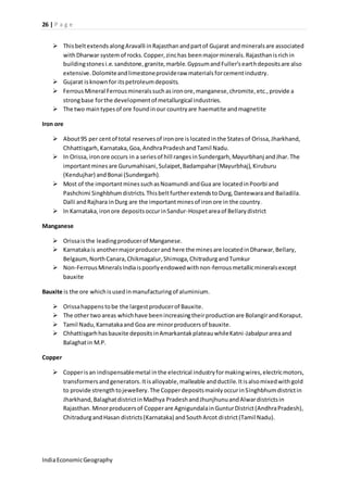 26 | P a g e 
 This belt extends along Aravalli in Rajasthan and part of Gujarat and minerals are associated 
with Dharwar system of rocks. Copper, zinc has been major minerals. Rajasthan is rich in 
building stones i.e. sandstone, granite, marble. Gypsum and Fuller’s earth deposits are also 
extensive. Dolomite and limestone provide raw materials for cement industry. 
 Gujarat is known for its petroleum deposits. 
 Ferrous Mineral Ferrous minerals such as iron ore, manganese, chromite, etc., provide a 
strong base for the development of metallurgical industries. 
 The two main types of ore found in our country are haematite and magnetite 
Iron ore 
 About 95 per cent of total reserves of iron ore is located in the States of Orissa, Jharkhand, 
Chhattisgarh, Karnataka, Goa, Andhra Pradesh and Tamil Nadu. 
 In Orissa, iron ore occurs in a series of hill ranges in Sundergarh, Mayurbhanj and Jhar. The 
important mines are Gurumahisani, Sulaipet, Badampahar (Mayurbhaj), Kiruburu 
(Kendujhar) and Bonai (Sundergarh). 
 Most of the important mines such as Noamundi and Gua are located in Poorbi and 
Pashchimi Singhbhum districts. This belt further extends to Durg, Dantewara and Bailadila. 
Dalli and Rajhara in Durg are the important mines of iron ore in the country. 
 In Karnataka, iron ore deposits occur in Sandur-Hospet area of Bellary district 
Manganese 
 Orissa is the leading producer of Manganese. 
 Karnataka is another major producer and here the mines are located in Dharwar, Bellary, 
Belgaum, North Canara, Chikmagalur, Shimoga, Chitradurg and Tumkur 
 Non-Ferrous Minerals India is poorly endowed with non-ferrous metallic minerals except 
bauxite 
Bauxite is the ore which is used in manufacturing of aluminium. 
 Orissa happens to be the largest producer of Bauxite. 
 The other two areas which have been increasing their production are Bolangir and Koraput. 
 Tamil Nadu, Karnataka and Goa are minor producers of bauxite. 
 Chhattisgarh has bauxite deposits in Amarkantak plateau while Katni -Jabalpur area and 
Balaghat in M.P. 
Copper 
 Copper is an indispensable metal in the electrical industry for making wires, electric motors, 
transformers and generators. It is alloyable, malleable and ductile. It is also mixed with gold 
to provide strength to jewellery. The Copper deposits mainly occur in Singhbhum district in 
Jharkhand, Balaghat district in Madhya Pradesh and Jhunjhunu and Alwar districts in 
Rajasthan. Minor producers of Copper are Agnigundala in Guntur District (Andhra Pradesh), 
Chitradurg and Hasan districts (Karnataka) and South Arcot di strict (Tamil Nadu). 
India Economic Geography 
 