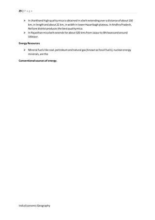 29 | P a g e 
 In Jharkhand high quality mica is obtained in a belt extending over a distance of about 150 
km, in length and about 22 km, in width in lower Hazaribagh plateau. In Andhra Pradesh, 
Nellore district produces the best quality mica. 
 In Rajasthan mica belt extends for about 320 kms from Jaipur to Bhilwara and around 
Udaipur. 
Energy Resources 
 Mineral fuels like coal, petroleum and natural gas (known as fossil fuels), nuclear energy 
minerals, are the 
Conventional sources of energy. 
India Economic Geography 
 
