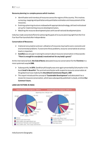 3 | P a g e 
Resource planning is a complex process which involves: 
 Identification and inventory of resources across the regions of the country. This involves 
surveying, mapping and qualitative and quantitative estimation and measurement of the 
resources. 
 Evolving a planning structure endowed with appropriate technology, skill and institutional 
set up for implementing resource development plans. 
 Matching the resource development plans with overall national development plans 
India has made concerted efforts for achieving the goals of resource planning right from the First 
Five Year Plan launched after Independence 
Conservation of Resources: 
 Irrational consumption and over-utilisation of resources may lead to socio-economic and 
environmental problems. To overcome these problems, resource conservation at various 
levels is important. 
 Gandhiji was very apt in voicing his concern about resource conservation in these words: 
“There is enough for everybody’s need and not for any body’s greed.” 
At the international level, the Club of Rome advocated resource conservation for the first time in a 
more systematic way in 1968. 
 Subsequently, in 1974, Gandhian philosophy was once again presented by Schumacher in his 
book Small is Beautiful. The seminal contribution with respect to resource conservation at 
the global level was made by the Brundtland Commission Report, 1987. 
 This report introduced the concept of ‘Sustainable Development’ and advocated it as a 
means for resource conservation, which was subsequently published in a book, entitled Our 
Common Future. 
LAND USE PATTERN IN INDIA 
India Economic Geography 
 