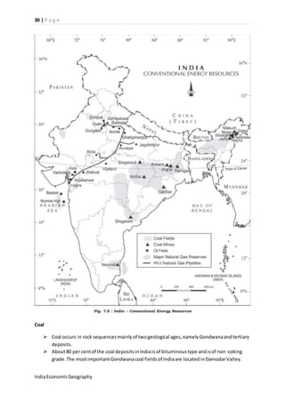 30 | P a g e 
Coal 
 Coal occurs in rock sequences mainly of two geological ages, namely Gondwana and tertiary 
deposits. 
 About 80 per cent of the coal deposits in India is of bituminous type and is of non-coking 
grade. The most important Gondwana coal fields of India are located in Damodar Valley. 
India Economic Geography 
 