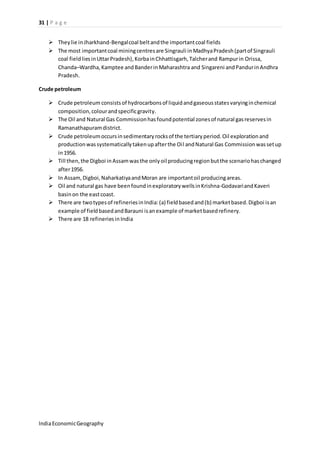31 | P a g e 
 They lie in Jharkhand-Bengal coal belt and the important coal fields 
 The most important coal mining centres are Singrauli in Madhya Pradesh (part of Singrauli 
coal field lies in Uttar Pradesh), Korba in Chhattisgarh, Talcher and Rampur in Orissa, 
Chanda–Wardha, Kamptee and Bander in Maharashtra and Singareni and Pandur in Andhra 
Pradesh. 
Crude petroleum 
 Crude petroleum consists of hydrocarbons of liquid and gaseous states varying in chemical 
composition, colour and specific gravity. 
 The Oil and Natural Gas Commission has found potential zones of natural gas reserves in 
Ramanathapuram district. 
 Crude petroleum occurs in sedimentary rocks of the tertiary period. Oil exploration and 
production was systematically taken up after the Oi l and Natural Gas Commission was set up 
in 1956. 
 Till then, the Digboi in Assam was the only oil producing region but the scenario has changed 
after 1956. 
 In Assam, Digboi, Naharkatiya and Moran are important oil producing areas. 
 Oil and natural gas have been found in exploratory wells in Krishna-Godavari and Kaveri 
basin on the east coast. 
 There are two types of refineries in India: (a) field based and (b) market based. Digboi is an 
example of field based and Barauni is an example of market based refinery. 
 There are 18 refineries in India 
India Economic Geography 
 