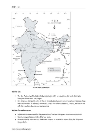 32 | P a g e 
Natural Gas 
 The Gas Authority of India Limited was set up in 1984 as a public sector undertaking to 
transport and market natural gas. 
 It is obtained along with oil in all the oil fields but exclusive reserves have been located along 
the eastern coast as well as (Tamil Nadu, Orissa and Andhra Pradesh), Tripura, Rajasthan and 
off-shore wells in Gujarat and Maharashtra 
Nuclear Energy Resources 
 Important minerals used for the generation of nuclear energy are uranium and thorium. 
 Uranium deposits occur in the Dharwar rocks. 
 Geographically, uranium ores are known to occur in several locations along the Singbhum 
Copper belt. 
India Economic Geography 
 