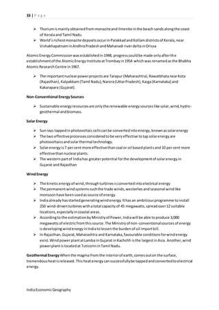 33 | P a g e 
 Thorium is mainly obtained from monazite and ilmenite in the beach sands along the coast 
of Kerala and Tamil Nadu. 
 World’s richest monazite deposits occur in Palakkad and Kollam districts of Kerala, near 
Vishakhapatnam in Andhra Pradesh and Mahanadi river delta in Orissa 
Atomic Energy Commission was established in 1948, progress could be made only after the 
establishment of the Atomic Energy Institute at Trombay in 1954 which was renamed as the Bhabha 
Atomic Research Centre in 1967. 
 The important nuclear power projects are Tarapur (Maharashtra), Rawatbhata near Kota 
(Rajasthan), Kalpakkam (Tamil Nadu), Narora (Uttar Pradesh), Kaiga (Karnataka) and 
Kakarapara (Gujarat). 
Non-Conventional Energy Sources 
 Sustainable energy resources are only the renewable energy sources like solar, wind, hydro-geothermal 
and biomass. 
Solar Energy 
 Sun rays tapped in photovoltaic cells can be converted into energy, known as solar energy 
 The two effective processes considered to be very effective to tap solar energy are 
photovoltaics and solar thermal technology. 
 Solar energy is 7 per cent more effective than coal or oil based plants and 10 per cent more 
effective than nuclear plants. 
 The western part of India has greater potential for the development of solar energy in 
Gujarat and Rajasthan 
Wind Energy 
 The kinetic energy of wind, through turbines is converted into electrical energy 
 The permanent wind systems such the trade winds, westerlies and seasonal wind like 
monsoon have been used as source of energy. 
 India already has started generating wind energy. It has an ambitious programme to install 
250 wind-driven turbines with a total capacity of 45 megawatts, spread over 12 suitable 
locations, especially in coastal areas. 
 According to the estimation by Ministry of Power, India will be able to produce 3,000 
megawatts of electric from this source. The Ministry of non-conventional sources of energy 
is developing wind energy in India to lessen the burden of oil import bill. 
 In Rajasthan, Gujarat, Maharashtra and Karnataka, favourable conditions for wind energy 
exist. Wind power plant at Lamba in Gujarat in Kachchh is the largest in Asia. Another, wind 
power plant is located at Tuticorin in Tamil Nadu. 
Geothermal Energy When the magma from the interior of earth, comes out on the surface, 
tremendous heat is released. This heat energy can successfully be tapped and converted to electrical 
energy. 
India Economic Geography 
 