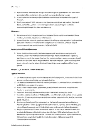 34 | P a g e 
 Apart from this, the hot water that gushes out through the gyser wells is also used in the 
generation of thermal energy. It is popularly known as Geothermal energy. 
 In India, a geothermal energy plant has been commissioned at Manikaran in Himachal 
Pradesh. 
 The first successful (1890) attempt to tap the underground heat was made in the city of 
Boise, Idaho(U.S.A.),where a hot water pipe network was built to give heat to the 
surrounding buildings. This plant is still working 
Bio-energy 
 Bio-energy refers to energy derived from biological products which includes agricultural 
residues, municipal, industrial and other wastes. 
 This will improve economic life of rural areas in developing countries, reduce environmental 
pollution, enhance self-reliance and reduce pressure on fuel wood. One such project 
converting municipal waste into energy is Okhla in Delhi 
Conservation of Mineral Resources 
 These should be developed to replace the exhaustible resources. In case of metallic 
minerals, use of scrap metals will enable recycling of metals. Use of scrap is especially 
significant in metals like copper, lead and zinc in which India’s reserves are meagre. Use of 
substitutes for scarce metals may also reduce their consumption. Export of strategic and 
scarce minerals must be reduced, so that the existing reserve may be used for a longer 
period 
Chapter 12_7: MANUFACTURING INDUSTRIES 
Types of Industries 
 On the basis of size, capital investment and labour force employed, industries are classified 
as large, medium, small scale, and cottage industries. 
 On the basis of ownership, industries are categorised as : (i) public sector, (ii) private sector, 
and (iii) joint and cooperative sector, 
 Public sector enterprises are government/state controlled companies or corporations 
funded by governments. 
 Industries of strategic and national importance are usually in the public sector. 
 Industries are also classified on the basis of the use of their products such as: (i) basic goods 
industries, (ii) capital goods industries (iii) intermediate goods industries, and (iv) consumer 
goods industries. 
 Another method of classifying industries is on the basis of raw materials used by them. 
Accordingly, these can be : (i) agriculture based industries, (ii) forest-based industries, (iii) 
mineral-based industries, and (iv) industrially processed raw material based industries 
 Another common classification of industries is based on the nature of the manufactured 
products. Eight classes of industries, thus identified are: (1) Metallurgical Industries, (2) 
Mechanical Engineering Industries, (3) Chemical and Allied Industries, (4) Textile Industries, 
(5) Food Processing Industries, (6) Electricity Generation, (7) Electronics and (8) 
Communication Industries. 
India Economic Geography 
 