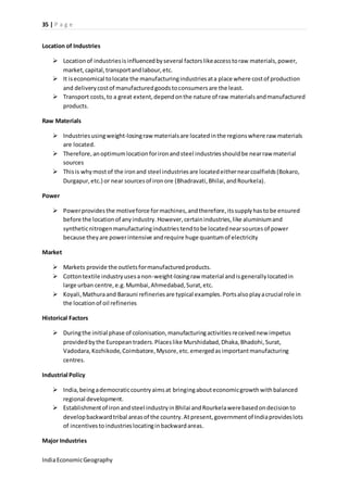 35 | P a g e 
Location of Industries 
 Location of industries is influenced by several factors like access to raw materials, power, 
market, capital, transport and labour, etc. 
 It is economical to locate the manufacturing industries at a place where cost of production 
and delivery cost of manufactured goods to consumers are the least. 
 Transport costs, to a great extent, depend on the nature of raw materials and manufactured 
products. 
Raw Materials 
 Industries using weight-losing raw materials are located in the regions where raw materials 
are located. 
 Therefore, an optimum location for iron and steel industries should be near raw material 
sources 
 This is why most of the iron and steel industries are located either near coalfields (Bokaro, 
Durgapur, etc.) or near sources of iron ore (Bhadravati, Bhilai, and Rourkela). 
Power 
 Power provides the motive force for machines, and therefore, its supply has to be ensured 
before the location of any industry. However, certain industries, like aluminium and 
synthetic nitrogen manufacturing industries tend to be located near sources of power 
because they are power intensive and require huge quantum of electricity 
Market 
 Markets provide the outlets for manufactured products. 
 Cotton textile industry uses a non-weight-losing raw material and is generally located in 
large urban centre, e.g. Mumbai, Ahmedabad, Surat, etc. 
 Koyali, Mathura and Barauni refineries are typical examples. Ports also play a crucial role in 
the location of oil refineries 
Historical Factors 
 During the initial phase of colonisation, manufacturing activities received new impetus 
provided by the European traders. Places like Murshidabad, Dhaka, Bhadohi, Surat, 
Vadodara, Kozhikode, Coimbatore, Mysore, etc. emerged as important manufacturing 
centres. 
Industrial Policy 
 India, being a democratic country aims at bringing about economic growth with balanced 
regional development. 
 Establishment of iron and steel industry in Bhilai and Rourkela were based on decision to 
develop backward tribal areas of the country. At present, government of India provides lots 
of incentives to industries locating in backward areas. 
Major Industries 
India Economic Geography 
 