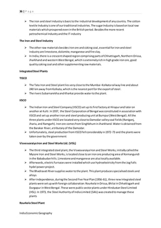 36 | P a g e 
 The iron and steel industry is basic to the industrial development of any country. The cotton 
textile Industry is one of our traditional industries. The sugar Industry is based on local raw 
materials which prospered even in the British period. Besides the more recent 
petrochemical Industry and the IT industry 
The Iron and Steel Industry 
 The other raw materials besides iron ore and coking coal, essential for iron and steel 
industry are limestone, dolomite, manganese and fire clay. 
 In India, there is a crescent shaped region comprising parts of Chhattisgarh, Northern Orissa, 
Jharkhand and western West Bengal, which is extremely rich in high grade iron ore, good 
quality coking coal and other supplementing raw materials. 
Integrated Steel Plants 
TISCO 
 The Tata Iron and Steel plant lies very close to the Mumbai -Kolkata railway line and about 
240 km away from Kolkata, which is the nearest port for the export of steel. 
 The rivers Subarnarekha and Kharkai provide water to the plant. 
IISCO 
 The Indian Iron and Steel Company (IISCO) set up its first factory at Hirapur and later on 
another at Kulti. In 1937, the Steel Corporation of Bengal was constituted in association with 
IISCO and set up another iron and steel producing unit at Burnpur (West Bengal). All the 
three plants under IISCO are located very close to Damodar valley coal fields (Raniganj, 
Jharia, and Ramgarh). Iron ore comes from Singhbhum in Jharkhand. Water is obtained from 
the Barakar River, a tributary of the Damodar. 
 Unfortunately, steel production from IISCO fell considerably in 1972-73 and the plants were 
taken over by the government 
Visvesvaraiya Iron and Steel Works Ltd. (VISL) 
 The third integrated steel plant, the Visvesvaraiya Iron and Steel Works, initially called the 
Mysore Iron and Steel Works, is located close to an iron ore producing area of Kemangundi 
in the Bababudan hills. Limestone and manganese are also locally available. 
 Afterwards, electric furnaces were installed which use hydroelectricity from the Jog Falls 
hydel power project. 
 The Bhadravati River supplies water to the plant. This plant produces specialised steels and 
alloys 
 After independence, during the Second Five Year Plan (1956-61), three new integrated steel 
plants were set up with foreign collaboration: Rourkela in Orissa, Bhilai in Chhattisgarh and 
Durgapur in West Bengal. These were public sector plants under Hindustan Steel Limited 
(HSL). In 1973, the Steel Authority of India Limited (SAIL) was created to manage these 
plants 
Rourkela Steel Plant 
India Economic Geography 
 