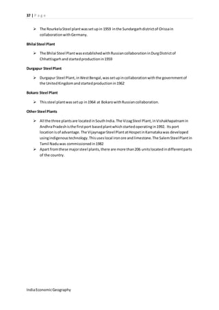 37 | P a g e 
 The Rourkela Steel plant was set up in 1959 in the Sundargarh district of Orissa in 
collaboration with Germany. 
Bhilai Steel Plant 
 The Bhilai Steel Plant was established with Russian collaboration in Durg District of 
Chhattisgarh and started production in 1959 
Durgapur Steel Plant 
 Durgapur Steel Plant, in West Bengal, was set up in collaboration with the government of 
the United Kingdom and started production in 1962 
Bokaro Steel Plant 
 This steel plant was set up in 1964 at Bokaro with Russian collaboration. 
Other Steel Plants 
 All the three plants are located in South India. The Vizag Steel Plant, in Vishakhapatnam in 
Andhra Pradesh is the first port based plant which started operating in 1992. Its port 
location is of advantage. The Vijaynagar Steel Plant at Hospet in Karnataka was developed 
using indigenous technology. This uses local iron ore and limestone. The Salem Steel Plant in 
Tamil Nadu was commissioned in 1982 
 Apart from these major steel plants, there are more than 206 units located in different parts 
of the country. 
India Economic Geography 
 