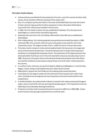 39 | P a g e 
The Cotton Textile Industry 
 India was famous worldwide for the production of muslin, a very fine variety of cotton cloth, 
calicos, chintz and other different varieties of fine cotton cloth 
 One, it is a tropical country and cotton is the most comfortable fabric for a hot and humid 
climate. Second, large quantity of cotton was grown in India. Abundant skilled labour 
required for this industry was available in this country. 
 In 1854, the first modern cotton mill was established in Mumbai. This city had several 
advantages as a cotton textile manufacturing centre. 
 Subsequently, two more mills, the Shahpur Mill and the Calico Mill were established in 
Ahmedabad. 
 After Independence, this industry gradually recovered and eventually flourished. In 1998, 
India had 1782 mills; of which, 192 mills were in the public sector and 151 mills in the 
cooperative sector. The largest number, that is, 1,439 mills were in the private sector. 
 The cotton textile industry in India can be broadly divided into two sectors, the organised 
sector and the decentralised sector. The decentralised sector includes cloth produced in 
handlooms (including Khadi) and power looms. The production of the organised sector has 
drastically fallen from 81 per cent in the mid-twentieth century to only about 6 per cent in 
2000. At present, the power looms on the decentralised sector produce more than 59 per 
cent and the handloom sector produces about 19 per cent of all cotton cloth produced in 
the country. 
 In southern India, mills were set up at Coimbatore, Madurai and Bangalore. In central India, 
Nagpur, Indore, Solapur and Vadodara became cotton textile centres. 
 Maharashtra, Gujarat and Tamil Nadu are the leading cotton producing states. 
 Tamil Nadu has the largest number of mills and most of them produce yarn rather than 
cloth. Coimbatore has emerged as the most important centre with nearly half the mills 
located there. 
 In Andhra Pradesh, the cotton textile industry is located in the cotton producing Telengana 
region, where most of the mills are spinning mills producing yarn. The important centres are 
Hyderabad, Secunderabad, Warangal and Guntur 
 Production of cotton cloth increased almost five times from 1950-51 to 1999-2000. Cotton 
textile has been facing tough competition from synthetic cloth. 
India Economic Geography 
 
