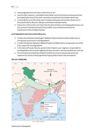 4 | P a g e 
 Total geographical area of India is 3.28 million sq. km 
 Land use data, however, is available only for 93 per cent of the total area because the land 
use reporting for most of the north-east states except Assam has not been done fully. 
 It is over 80 per cent of the total area in Punjab and Haryana and less than 10 per cent in 
Arunachal Pradesh, Mizoram, Manipur and Andaman Nicobar Islands 
 Forest area in the country is far lower than the desired 33 per cent of geographical area, as it 
was outlined in the National Forest Policy (1952). It was considered essential for 
maintenance of the ecological balance. 
Land Degradation and Conservation Measures: 
 In states like Jharkhand, Chhattisgarh, Madhya Pradesh and Orissa deforestation due to 
mining have caused severe land degradation. 
 In states like Gujarat, Rajasthan, Madhya Pradesh and Maharashtra overgrazing is one of the 
main reasons for land degradation. 
 In the states of Punjab, Haryana, western Uttar Pradesh, over irrigation is responsible for 
land degradation due to water logging leading to increase in salinity and alkalinity in the soil. 
 The mineral processing like grinding of limestone for cement industry and calcite and 
soapstone for ceramic industry generate huge quantity of dust in the atmosphere. 
SOIL AS A RESOURCE 
India Economic Geography 
 