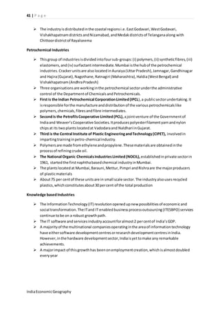 41 | P a g e 
 The industry is distributed in the coastal regions i.e. East Godavari, West Godavari, 
Vishakhapatnam districts and Nizamabad, and Medak districts of Telangana along with 
Chittoor district of Rayalseema 
Petrochemical Industries 
 This group of industries is divided into four sub-groups: (i) polymers, (ii) synthetic fibres, (iii) 
elastomers, and (iv) surfactant intermediate. Mumbai is the hub of the petrochemical 
industries. Cracker units are also located in Auraiya (Uttar Pradesh), Jamnagar, Gandhinagar 
and Hajira (Gujarat), Nagothane, Ratnagiri (Maharashtra), Haldia (West Bengal) and 
Vishakhapatnam (Andhra Pradesh) 
 Three organisations are working in the petrochemical sector under the administrative 
control of the Department of Chemicals and Petrochemicals. 
 First is the Indian Petrochemical Corporation Limited (IPCL), a public sector undertaking. It 
is responsible for the manufacture and distribution of the various petrochemicals like 
polymers, chemicals, fibres and fibre intermediates. 
 Second is the Petrofils Cooperative Limited (PCL), a joint venture of the Government of 
India and Weaver’s Cooperative Societies. It produces polyester filament yarn and nylon 
chips at its two plants located at Vadodara and Naldhari in Gujarat. 
 Third is the Central Institute of Plastic Engineering and Technology (CIPET), involved in 
imparting training in petro-chemical industry. 
 Polymers are made from ethylene and propylene. These materials are obtained in the 
process of refining crude oil. 
 The National Organic Chemicals Industries Limited (NOCIL), established in private sector in 
1961, started the first naphtha based chemical industry in Mumbai. 
 The plants located at Mumbai, Barauni, Mettur, Pimpri and Rishra are the major producers 
of plastic materials 
 About 75 per cent of these units are in small scale sector. The industry also uses recycled 
plastics, which constitutes about 30 per cent of the total production 
Knowledge based Industries 
 The Information Technology (IT) revolution opened up new possibilities of economic and 
social transformation. The IT and IT enabled business process outsourcing (ITESBPO) services 
continue to be on a robust growth path. 
 The IT software and services industry account for almost 2 per cent of India’s GDP. 
 A majority of the multinational companies operating in the area of information technology 
have either software development centres or research development centres in India. 
However, in the hardware development sector, India is yet to make any remarkable 
achievements. 
 A major impact of this growth has been on employment creation, which is almost doubled 
every year 
India Economic Geography 
 