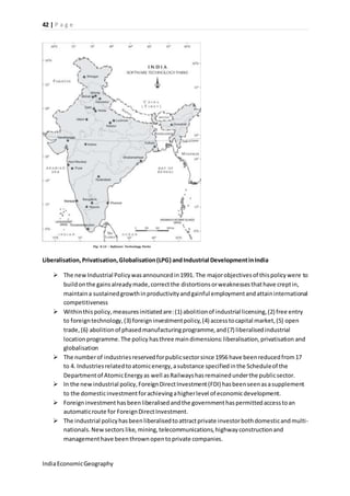 42 | P a g e 
Liberalisation, Privatisation, Globalisation (LPG) and Industrial Development in India 
 The new Industrial Policy was announced in 1991. The major objectives of this policy were to 
build on the gains already made, correct the distortions or weaknesses that have crept in, 
maintain a sustained growth in productivity and gainful employment and attain international 
competitiveness 
 Within this policy, measures initiated are: (1) abolition of industrial licensing, (2) free entry 
to foreign technology, (3) foreign investment policy, (4) access to capital market, (5) open 
trade, (6) abolition of phased manufacturing programme, and (7) liberalised industrial 
location programme. The policy has three main dimensions: liberalisation, privatisation and 
globalisation 
 The number of industries reserved for public sector since 1956 have been reduced from 17 
to 4. Industries related to atomic energy, a substance specified in the Schedule of the 
Department of Atomic Energy as well as Railways has remained under the public sector. 
 In the new industrial policy, Foreign Direct Investment (FDI) has been seen as a supplement 
to the domestic investment for achieving a higher level of economic development. 
 Foreign investment has been liberalised and the government has permitted access to an 
automatic route for Foreign Direct Investment. 
 The industrial policy has been liberalised to attract private investor both domestic and multi-nationals. 
New sectors like, mining, telecommunications, highway construction and 
management have been thrown open to private companies. 
India Economic Geography 
 