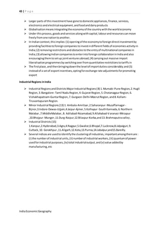 43 | P a g e 
 Larger parts of this investment have gone to domestic appliances, finance, services, 
electronics and electrical equipment, and food and dairy products 
 Globalisation means integrating the economy of the country with the world economy 
 Under this process, goods and services along with capital, labour and resources can move 
freely from one nation to another. 
 In Indian context, this implies: (1) opening of the economy to foreign direct investment by 
providing facilities to foreign companies to invest in different fields of economies activity in 
India; (2) removing restrictions and obstacles to the entry of multinational companies in 
India; (3) allowing Indian companies to enter into foreign collaboration in India and also 
encouraging them to set up joint ventures abroad; (4) carrying out massive import 
liberalisation programmes by switching over from quantitative restrictions to tariffs in 
 The first place, and then bringing down the level of import duties considerably; and (5) 
instead of a set of export incentives, opting for exchange rate adjustments for promoting 
export 
Industrial Regions in India 
 Industrial Regions and Districts Major Industrial Regions (8) 1. Mumabi-Pune Region, 2. Hugli 
Region, 3. Bangalore- Tamil Nadu Region, 4. Gujarat Region, 5. Chotanagpur Region, 6. 
Vishakhapatnam-Guntur Region, 7. Gurgaon-Delhi-Meerut Region, and 8. Kollam- 
Tiruvantapuram Region. 
 Minor Industrial Regions (13) 1. Ambala-Amritsar ,2.Saharanpur -Muzaffarnagar - 
Bijnor,3.Indore-Dewas-Uijjain,4.Jaipur-Ajmer, 5.Kolhapur -South Kannada, 6. Northern 
Malabar ,7.MiddleMalabar , 8. Adilabad-Nizamabad, 9.Allahabad-V aranasi-Mirzapur 
,10.Bhojpur -Munger ,11.Durg-Raipur,12.Bilaspur-Korba,and 13. Brahmaputra valley . 
 Industrial Districts (15) 
1.Kanpur,2.Hyderabad,3.Agra,4.Nagpur,5.Gwalior,6.Bhopal,7.Lucknow,8.Jalpaiguri, 9. 
Cuttack, 10. Gorakhpur ,11.Aligarh,12.Kota,13.Purnia,14.Jabalpur,and15.Bareilly. 
 Several indices are used to identify the clustering of industries, important among them are : 
(i) the number of industrial units, (ii) number of industrial workers, (iii) quantum of power 
used for industrial purposes, (iv) total industrial output, and (v) value added by 
manufacturing, etc 
India Economic Geography 
 