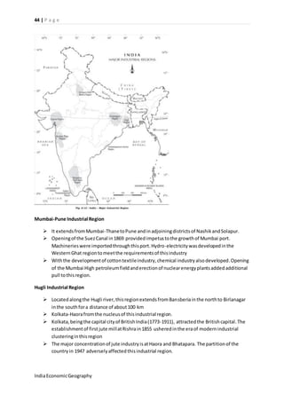 44 | P a g e 
Mumbai-Pune Industrial Region 
 It extends from Mumbai-Thane to Pune and in adjoining districts of Nashik and Solapur. 
 Opening of the Suez Canal in 1869 provided impetus to the growth of Mumbai port. 
Machineries were imported through this port. Hydro-electricity was developed in the 
Western Ghat region to meet the requirements of this industry 
 With the development of cotton textile industry, chemical industry also developed. Opening 
of the Mumbai High petroleum field and erection of nuclear energy plants added additional 
pull to this region. 
Hugli Industrial Region 
 Located along the Hugli river, this region extends from Bansberia in the north to Birlanagar 
in the south for a distance of about 100 km 
 Kolkata-Haora from the nucleus of this industrial region. 
 Kolkata, being the capital city of British India (1773-1911), attracted the British capital. The 
establishment of first jute mill at Rishra in 1855 ushered in the era of modern industrial 
clustering in this region 
 The major concentration of jute industry is at Haora and Bhatapara. The partition of the 
country in 1947 adversely affected this industrial region. 
India Economic Geography 
 