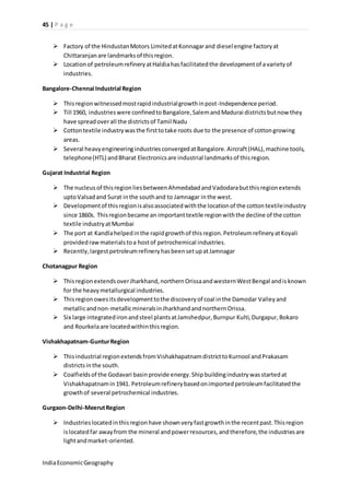 45 | P a g e 
 Factory of the Hindustan Motors Limited at Konnagar and diesel engine factory at 
Chittaranjan are landmarks of this region. 
 Location of petroleum refinery at Haldia has facilitated the development of a variety of 
industries. 
Bangalore-Chennai Industrial Region 
 This region witnessed most rapid industrial growth in post-Independence period. 
 Till 1960, industries were confined to Bangalore, Salem and Madurai districts but now they 
have spread over all the districts of Tamil Nadu 
 Cotton textile industry was the first to take roots due to the presence of cotton growing 
areas. 
 Several heavy engineering industries converged at Bangalore. Aircraft (HAL), machine tools, 
telephone (HTL) and Bharat Electronics are industrial landmarks of this region. 
Gujarat Industrial Region 
 The nucleus of this region lies between Ahmedabad and Vadodara but this region extends 
upto Valsad and Surat in the south and to Jamnagar in the west. 
 Development of this region is also associated with the location of the cotton textile industry 
since 1860s. This region became an important textile region with the decline of the cotton 
textile industry at Mumbai 
 The port at Kandla helped in the rapid growth of this region. Petroleum refinery at Koyali 
provided raw materials to a host of petrochemical industries. 
 Recently, largest petroleum refinery has been set up at Jamnagar 
Chotanagpur Region 
 This region extends over Jharkhand, northern Orissa and western West Bengal and is known 
for the heavy metallurgical industries. 
 This region owes its development to the discovery of coal in the Damodar Valley and 
metallic and non-metallic minerals in Jharkhand and northern Orissa. 
 Six large integrated iron and steel plants at Jamshedpur, Burnpur Kulti, Durgapur, Bokaro 
and Rourkela are located within this region. 
Vishakhapatnam-Guntur Region 
 This industrial region extends from Vishakhapatnam district to Kurnool and Prakasam 
districts in the south. 
 Coalfields of the Godavari basin provide energy. Ship building industry was started at 
Vishakhapatnam in 1941. Petroleum refinery based on imported petroleum facilitated the 
growth of several petrochemical industries. 
Gurgaon-Delhi-Meerut Region 
 Industries located in this region have shown very fast growth in the recent past. This region 
is located far away from the mineral and power resources, and therefore, the industries are 
light and market-oriented. 
India Economic Geography 
 