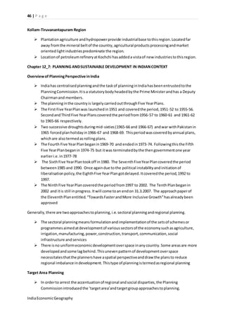 46 | P a g e 
Kollam-Tiruvanantapuram Region 
 Plantation agriculture and hydropower provide industrial base to this region. Located far 
away from the mineral belt of the country, agricultural products processing and market 
oriented light industries predominate the region. 
 Location of petroleum refinery at Kochchi has added a vista of new industries to this region. 
Chapter 12_7: PLANNING AND SUSTAINABLE DEVELOPMENT IN INDIAN CONTEXT 
Overview of Planning Perspective in India 
 India has centralised planning and the task of planning in India has been entrusted to the 
Planning Commission. It is a statutory body headed by the Prime Minister and has a Deputy 
Chairman and members. 
 The planning in the country is largely carried out through Five Year Plans. 
 The First Five Year Plan was launched in 1951 and covered the period, 1951-52 to 1955-56. 
Second and Third Five Year Plans covered the period from 1956-57 to 1960-61 and 1961-62 
to 1965-66 respectively. 
 Two successive droughts during mid-sixties (1965-66 and 1966-67) and war with Pakistan in 
1965 forced plan holiday in 1966-67 and 1968-69. This period was covered by annual plans, 
which are also termed as rolling plans. 
 The Fourth Five Year Plan began in 1969-70 and ended in 1973-74. Following this the Fifth 
Five Year Plan began in 1974-75 but it was terminated by the then government one year 
earlier i.e. in 1977-78 
 The Sixth Five Year Plan took off in 1980. The Seventh Five Year Plan covered the period 
between 1985 and 1990. Once again due to the political instability and initiation of 
liberalisation policy, the Eighth Five Year Plan got delayed. It covered the period, 1992 to 
1997. 
 The Ninth Five Year Plan covered the period from 1997 to 2002. The Tenth Plan began in 
2002 and it is still in progress. It will come to an end on 31.3.2007. The approach paper of 
the Eleventh Plan entitled. “Towards Faster and More Inclusive Growth” has already been 
approved 
Generally, there are two approaches to planning, i.e. sectoral planning and regional planning. 
 The sectoral planning means formulation and implementation of the sets of schemes or 
programmes aimed at development of various sectors of the economy such as agriculture, 
irrigation, manufacturing, power, construction, transport, communication, social 
infrastructure and services 
 There is no uniform economic development over space in any country. Some areas are more 
developed and some lag behind. This uneven pattern of development over space 
necessitates that the planners have a spatial perspective and draw the plans to reduce 
regional imbalance in development. This type of planning is termed as regional planning 
Target Area Planning 
 In order to arrest the accentuation of regional and social disparties, the Planning 
Commission introduced the ‘target area’and target group approaches to planning. 
India Economic Geography 
 