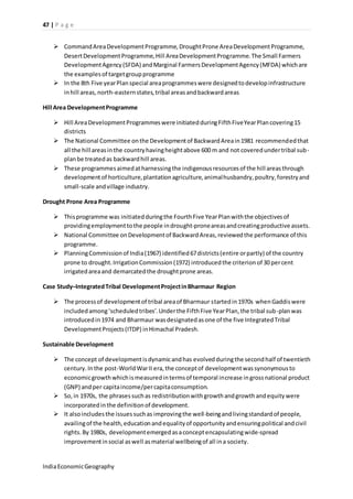 47 | P a g e 
 Command Area Development Programme, Drought Prone Area Development Programme, 
Desert Development Programme, Hill Area Development Programme. The Small Farmers 
Development Agency (SFDA) and Marginal Farmers Development Agency (MFDA) which are 
the examples of target group programme 
 In the 8th Five year Plan special area programmes were designed to develop infrastructure 
in hill areas, north-eastern states, tribal areas and backward areas 
Hill Area Development Programme 
 Hill Area Development Programmes were initiated during Fifth Five Year Plan covering 15 
districts 
 The National Committee on the Development of Backward Area in 1981 recommended that 
all the hill areas in the country having height above 600 m and not covered under tribal sub-plan 
be treated as backward hill areas. 
 These programmes aimed at harnessing the indigenous resources of the hill areas through 
development of horticulture, plantation agriculture, animal husbandry, poultry, forestry and 
small-scale and village industry. 
Drought Prone Area Programme 
 This programme was initiated during the Fourth Five Year Plan with the objectives of 
providing employment to the people in drought-prone areas and creating productive assets. 
 National Committee on Development of Backward Areas, reviewed the performance of this 
programme. 
 Planning Commission of India (1967) identified 67 districts (entire or partly) of the country 
prone to drought. Irrigation Commission (1972) introduced the criterion of 30 per cent 
irrigated area and demarcated the drought prone areas. 
Case Study–Integrated Tribal Development Project in Bharmaur Region 
 The process of development of tribal area of Bharmaur started in 1970s when Gaddis were 
included among ‘scheduled tribes’. Under the Fifth Five Year Plan, the tribal sub -plan was 
introduced in 1974 and Bharmaur was designated as one of the five Integrated Tribal 
Development Projects (ITDP) in Himachal Pradesh. 
Sustainable Development 
 The concept of development is dynamic and has evolved during the second half of twentieth 
century. In the post-World War II era, the concept of development was synonymous to 
economic growth which is measured in terms of temporal increase in gross national product 
(GNP) and per capita income/per capita consumption. 
 So, in 1970s, the phrases such as redistribution with growth and growth and equity were 
incorporated in the definition of development. 
 It also includes the issues such as improving the well-being and living standard of people, 
availing of the health, education and equality of opportunity and ensuring political and civil 
rights. By 1980s, development emerged as a concept encapsulating wide-spread 
improvement in social as well as material wellbeing of all in a society. 
India Economic Geography 
 
