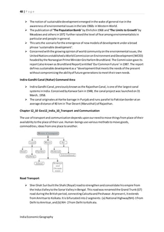 48 | P a g e 
 The notion of sustainable development emerged in the wake of general rise in the 
awareness of environmental issues in the late 1960s in Western World. 
 The publication of ‘The Population Bomb’ by Ehrlichin 1968 and ‘The Limits to Growth’ by 
Meadows and others in 1972 further raised the level of fear among environmentalists in 
particular and people in general. 
 This sets the scenario for the emergence of new models of development under a broad 
phrase ‘sustainable development’. 
 Concerned with the growing opinion of world community on the environmental issues, the 
United Nations established a World Commission on Environment and Development (WCED) 
headed by the Norwegian Prime Minister Gro Harlem Brundtland. The Commission gave its 
report (also known as Brundtland Report) entitled ‘Our Common Future’ in 1987. The report 
defines sustainable development as a “development that meets the needs of the present 
without compromising the ability of future generations to meet their own needs. 
Indira Gandhi Canal (Nahar) Command Area 
 Indira Gandhi Canal, previously known as the Rajasthan Canal, is one of the largest canal 
systems in India. Conceived by Kanwar Sain in 1948, the canal project was launched on 31 
March, 1958. 
 The canal originates at Harike barrage in Punjab and runs parallel to Pakistan border at an 
average distance of 40 km in Thar Desert (Marusthali) of Rajasthan. 
Chapter 12_10 Geo12_India_10_Transport and Communication 
The use of transport and communication depends upon our need to move things from place of their 
availability to the place of their use. Human-beings use various methods to move goods, 
commodities, ideas from one place to another. 
Road Transport 
 Sher Shah Suri built the Shahi (Royal) road to strengthen and consolidate his empire from 
the Indus Valley to the Sonar Valley in Bengal. This road was renamed the Grand Trunk (GT) 
road during the British period, connecting Calcutta and Peshawar. At present, it extends 
from Amritsar to Kolkata. It is bifurcated into 2 segments : (a) National Highway(NH)-1 from 
Delhi to Amritsar, and (b) NH- 2 from Delhi to Kolk ata. 
India Economic Geography 
 