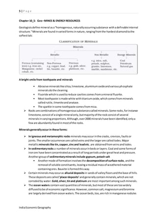 5 | P a g e 
Chapter 10_5: Geo –MINES & ENERGY RESOURCES 
Geologists define mineral as a “homogenous, naturally occurring substance with a definable internal 
structure.” Minerals are found in varied forms in nature, ranging from the hardest diamond to the 
softest talc 
A bright smile from toothpaste and minerals 
• Abrasive minerals like silica, limestone, aluminium oxide and various phosphate 
minerals do the cleaning. 
• Fluoride which is used to reduce cavities comes from a mineral fluorite. 
• Most toothpaste is made white with titanium oxide, which comes from minerals 
called rutile, ilmenite and anatase. 
• The sparkle in some toothpaste comes from mica. 
 Rocks are combinations of homogenous substances called minerals. Some rocks, for instance 
limestone, consist of a single mineral only, but majority of the rock consist of several 
minerals in varying proportions. Although, over 2000 minerals have been identified, only a 
few are abundantly found in most of the rocks. 
Minerals generally occur in these forms: 
 In igneous and metamorphic rocks minerals may occur in the cracks, crevices, faults or 
joints. The smaller occurrences are called veins and the larger are called lodes. Major 
metallic minerals like tin, copper, zinc and lead etc. are obtained from veins and lodes. 
 In sedimentary rocks a number of minerals occur in beds or layers. Coal and some forms of 
iron ore have been concentrated as a result of long periods under great heat and pressure. 
Another group of sedimentary minerals include gypsum, potash salt 
• Another mode of formation involves the decomposition of surface rocks, and the 
removal of soluble constituents, leaving a residual mass of weathered material 
containing ores. Bauxite is formed this way. 
 Certain minerals may occur as alluvial deposits in sands of valley floors and the base of hills. 
These deposits are called ‘placer deposits’ and generally contain minerals, which are not 
corroded by water. Gold, silver, tin and platinum are most important among such minerals. 
 The ocean waters contain vast quantities of minerals, but most of these are too widely 
diffused to be of economic significance. However, common salt, magnesium and bromine 
are largely derived from ocean waters. The ocean beds, too, are rich in manganese nodules 
India Economic Geography 
 