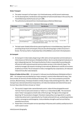 51 | P a g e 
Water Transport 
 The water transport is of two types– (a) inland waterways, and (b) oceanic waterways. 
 For the development, maintenance and regulation of national waterways in the country, the 
Inland Waterways Authority was set up in 1986. 
 The authority has declared three inland waterways as National Waterways 
 The back water (Kadal) of Kerala has special significance in Inland Waterway. Apart from 
providing cheap means of transport, they are also attracting large number of tourists in 
Kerala. The famous Nehru Trophy Boat Race (VALLANKALI) is also held in the backwaters 
Air transport 
 Air transport in India made a beginning in 1911 when airmail operation commenced over a 
little distance of 10 km between Allahabad and Naini. But its real development took place in 
post-Independent period. The Airport Authority of India is responsible for providing safe, 
efficient air traffic and aeronautical communication services in the Indian Air Space. The 
authority manages 126 airports including 11 international, 86 domestic and 29 civil enclaves 
at defence air fields. The air transport in India is managed by two corporations, Air India and 
Indian Airlines after nationalisation. 
History of Indian Airlines 1911 – Air transport in India was launched between Allahabad and Naini. 
1947 – Air transport was provided by four major company’s namely Indian National Air ways, Tata 
Sons Limited, Air Services of India and Deccan Airways. 1951 – Four more companies joined the 
services, Bharat Airways, Himalayan Aviation Limited, Airways India and Kalinga Airlines. 1953 – Air 
transport was nationalised and two Corporations, Air India International and Indian Airlines were 
formed. Now Indian Airlines is known as ‘Indian’ 
 The country’s largest state-owned domestic carrier, Indian Airlines dropped the word 
‘Airlines’ from its name and is known as ‘Indian’ w.e.f. December 8, 2005. The new brand 
name ‘Indian’ now appears on both sides of the fusel age. The logo on the orange tail 
depicting ‘IA’ has also been changed. It has been replaced by a new logo which is a partly 
visible blue wheel and is inspired by the Sun Temple at Konark (Orissa), symbolising timeless 
motion, convergence and divergence. It also embodies strength as well as trust that has 
stood the test of time 
 Pawan Hans is the helicopter service operating in hilly areas and is widely used by tourists in 
north-eastern sector 
India Economic Geography 
 