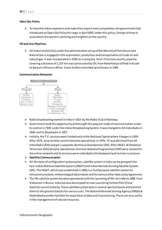 52 | P a g e 
Open Sky Policy 
 To help the Indian exporters and make their export more competitive, the government had 
introduced an Open Sky Policy for cargo in April1992.Under this policy, foreign airlines or 
association of exporters can bring any freighters to the country. 
Oil and Gas Pipelines 
 Oil India Limited (OIL) under the administrative set up of the Ministry of Petroleum and 
Natural Gas is engaged in the exploration, production and transportation of crude oil and 
natural gas. It was incorporated in 1959 as a company. Asia’s first cross country pipeline 
covering a distance of 1,157 km was constructed by OIL from Naharkatiya oilfield in Assam 
to Barauni refinery in Bihar. It was further extended up to Kanpur in 1966 
Communication Networks 
 Radio broadcasting started in India in 1923 by the Radio Club of Bombay. 
 Government took this opportunity and brought this popular mode of communication under 
its control in 1930 under the Indian Broadcasting System. It was changed to All India Radio in 
1936 and to Akashwani in 1957 
 Initially, the T.V. services were limited only to the National Capital where it began in 1959. 
After 1972, several other centres became operational. In 1976, TV was delinked from All 
India Radio (AIR) and got a separate identity as Doordarshan (DD). After INSAT-IA (National 
Television-DD1) became operational, Common National Programmes (CNP) were started for 
the entire network and its services were extended to the backward and remote rural areas 
 Satellite Communication 
 On the basis of configuration and purposes, satellite system in India can be grouped into 
two: Indian National Satellite System (INSAT) and Indian Remote Sensing Satellite System 
(IRS). The INSAT, which was established in 1983,is a multipurpose satellite system for 
telecommunication, meteorological observation and for various other data and programmes 
 The IRS satellite system became operational with the launching of IRS-IA in March 1988 from 
Vaikanour in Russia. India has also developed her own Launching Vehicle PSLV (Polar 
Satellite Launch Vehicle). These satellites collect data in several spectral bands and transmit 
them to the ground stations for various uses. The National Remote Sensing Agency (NRSA) at 
Hyderabad provides facilities for acquisition of data and its processing. These are very useful 
in the management of natural resources. 
India Economic Geography 
 