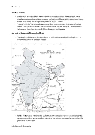 55 | P a g e 
Direction of Trade 
 India aims to double its share in the international trade within the next five years. It has 
already started adopting suitable measures such as import liberalisation, reduction in import 
duties, de-licensing and change from process to product patents. 
 The U.S.A. is India’s largest trading partner and the most important destination of India’s 
export. Other countries in order of significance include the U.K., Belgium, Germany, Japan, 
Switzerland, Hong Kong, the U.A.E., China, Singapore and Malaysia 
Sea Ports as Gateways of International Trade 
 The capacity of Indian ports increased from 20 million tonnes of cargo handling in 1951 to 
more than 500 million tonnes at present. 
 Kandla Port situated at the head of Gulf of Kuchchh has been developed as a major port to 
cater to the needs of western and north western parts of the country and also to reduce the 
pressure at Mumbai port. 
India Economic Geography 
 