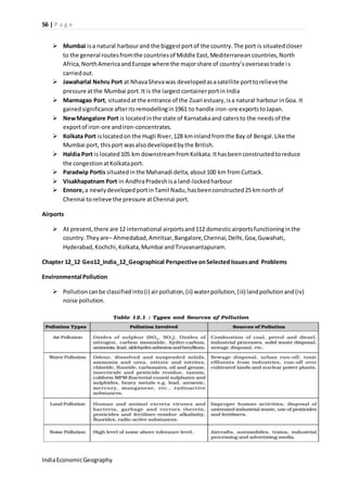 56 | P a g e 
 Mumbai is a natural harbour and the biggest port of the country. The port is situated closer 
to the general routes from the countries of Middle East, Mediterranean countries, North 
Africa, North America and Europe where the major share of country’s overseas trade i s 
carried out. 
 Jawaharlal Nehru Port at Nhava Sheva was developed as a satellite port to relieve the 
pressure at the Mumbai port. It is the largest container port in India 
 Marmagao Port, situated at the entrance of the Zuari estuary, is a natural harbour in Goa. It 
gained significance after its remodelling in 1961 to handle iron-ore exports to Japan. 
 New Mangalore Port is located in the state of Karnataka and caters to the needs of the 
export of iron-ore and iron-concentrates. 
 Kolkata Port is located on the Hugli River, 128 km inland from the Bay of Bengal. Like the 
Mumbai port, this port was also developed by the British. 
 Haldia Port is located 105 km downstream from Kolkata. It has been constructed to reduce 
the congestion at Kolkata port. 
 Paradwip Portis situated in the Mahanadi delta, about 100 km from Cuttack. 
 Visakhapatnam Port in Andhra Pradesh is a land-locked harbour 
 Ennore, a newly developed port in Tamil Nadu, has been constructed 25 km north of 
Chennai to relieve the pressure at Chennai port. 
Airports 
 At present, there are 12 international airports and 112 domestic airports functioning in the 
country. They are– Ahmedabad, Amritsar, Bangalore, Chennai, Delhi, Goa, Guwahati, 
Hyderabad, Kochchi, Kolkata, Mumbai and Tiruvanantapuram. 
Chapter 12_12 Geo12_India_12_Geographical Perspective on Selected Issues and Problems 
Environmental Pollution 
 Pollution can be classified into (i) air pollution, (ii) water pollution, (iii) land pollution and (iv) 
noise pollution. 
India Economic Geography 
 