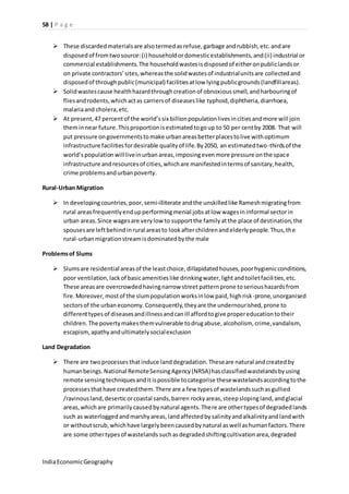 58 | P a g e 
 These discarded materials are also termed as refuse, garbage and rubbish, etc. and are 
disposed of from two source: (i) household or domestic establishments, and (ii) industrial or 
commercial establishments. The household wastes is disposed of either on public lands or 
on private contractors’ sites, whereas the solid wastes of industrial units are collected and 
disposed of through public (municipal) facilities at low lying public grounds (landfill areas). 
 Solid wastes cause health hazard through creation of obnoxious smell, and harbouring of 
flies and rodents, which act as carriers of diseases like typhoid, diphtheria, diarrhoea, 
malaria and cholera, etc. 
 At present, 47 percent of the world’s six billion population lives in cities and more will join 
them in near future. This proportion is estimated to go up to 50 per cent by 2008. That will 
put pressure on governments to make urban areas better places to live with optimum 
infrastructure facilities for desirable quality of life. By 2050, an estimated two-thirds of the 
world’s population will live in urban areas, imposing even more pressure on the space 
infrastructure and resources of cities, which are manifested in terms of sanitary, health, 
crime problems and urban poverty. 
Rural-Urban Migration 
 In developing countries, poor, semi-illiterate and the unskilled like Ramesh migrating from 
rural areas frequently end up performing menial jobs at low wages in informal sector in 
urban areas. Since wages are very low to support the family at the place of destination, the 
spouses are left behind in rural areas to look after children and elderly people. Thus, th e 
rural-urban migration stream is dominated by the male 
Problems of Slums 
 Slums are residential areas of the least choice, dillapidated houses, poor hygienic conditions, 
poor ventilation, lack of basic amenities like drinking water, light and toilet facili ties, etc. 
These areas are overcrowded having narrow street pattern prone to serious hazards from 
fire. Moreover, most of the slum population works in low paid, high risk-prone, unorganised 
sectors of the urban economy. Consequently, they are the undernourished, prone to 
different types of diseases and illness and can ill afford to give proper education to their 
children. The poverty makes them vulnerable to drug abuse, alcoholism, crime, vandalism, 
escapism, apathy and ultimately social exclusion 
Land Degradation 
 There are two processes that induce land degradation. These are natural and created by 
human beings. National Remote Sensing Agency (NRSA) has classified wastelands by using 
remote sensing techniques and it is possible to categorise these wastelands according to the 
processes that have created them. There are a few types of wastelands such as gullied 
/ravinous land, desertic or coastal sands, barren rocky areas, steep sloping land, and glacial 
areas, which are primarily caused by natural agents. There are other types of degraded lands 
such as waterlogged and marshy areas, land affected by salinity and alkalinity and land with 
or without scrub, which have largely been caused by natural as well as human factors. There 
are some other types of wastelands such as degraded shifting cultivation area, degraded 
India Economic Geography 
 