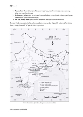 6 | P a g e 
 Peninsular rocks contain most of the reserves of coal, metallic minerals, mica and many 
other non-metallic minerals. 
 Sedimentary rocks on the western and eastern flanks of the peninsula, in Gujarat and Assam 
have most of the petroleum deposits. 
 The vast alluvial plains of north India are almost devoid of economic minerals. 
To meet the demand, a choice has to be made between a number of possible options. When this is 
done a mineral ‘deposit’ or ‘reserve’ turns into a mine 
India Economic Geography 
 
