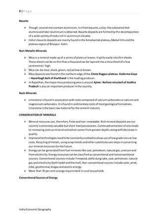 8 | P a g e 
Bauxite 
 Though, several ores contain aluminium, it is from bauxite, a clay-like substance that 
alumina and later aluminium is obtained. Bauxite deposits are formed by the decomposition 
of a wide variety of rocks rich in aluminium silicates. 
 India’s bauxite deposits are mainly found in the Amarkantak plateau, Maikal hills and the 
plateau region of Bilaspur- Katni. 
Non-Metallic Minerals 
 Mica is a mineral made up of a series of plates or leaves. It splits easily into thin sheets. 
These sheets can be so thin that a thousand can be layered into a mica sheet of a few 
centimetres’ high. 
 Mica can be clear, black, green, red yellow or brown. 
 Mica deposits are found in the northern edge of the Chota Nagpur plateau. Koderma Gaya 
– Hazaribagh belt of Jharkhand is the leading producer. 
 In Rajasthan, the major mica producing area is around Ajmer. Nellore mica belt of Andhra 
Pradesh is also an important producer in the country. 
Rock Minerals 
 Limestone is found in association with rocks composed of calcium carbonates or calcium and 
magnesium carbonates. It is found in sedimentary rocks of most geological formations. 
Limestone is the basic raw material for the cement industry 
CONSERVATION OF MINERALS 
 Mineral resources are, therefore, finite and non-renewable. Rich mineral deposits are our 
country’s extremely valuable but short-lived possessions. Continued extraction of ores leads 
to increasing costs as mineral extraction comes from greater depths along with decrease in 
quality. 
 Improved technologies need to be constantly evolved to allow use of low grade ores at low 
costs. Recycling of metals, using scrap metals and other substitutes are steps in conserving 
our mineral resources for the future. 
 Energy can be generated from fuel minerals like coal, petroleum, natural gas, uranium and 
from electricity. Energy resources can be classified as conventional and nonconventional 
sources. Conventional sources include: firewood, cattle dung cake, coal, petroleum, natural 
gas and electricity (both hydel and thermal). Non-conventional sources include solar, wind, 
tidal, geothermal, biogas and atomic energy. 
 More than 70 per cent energy requirement in rural households 
Conventional Sources of Energy 
India Economic Geography 
 