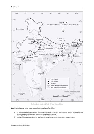 9 | P a g e 
Coal: In India, coal is the most abundantly available fossil fuel. 
 It provides a substantial part of the nation’s energy needs. It is used for power generation, to 
supply energy to industry as well as for domestic needs. 
 India is highly dependent on coal for meeting its commercial energy requirements 
India Economic Geography 
 